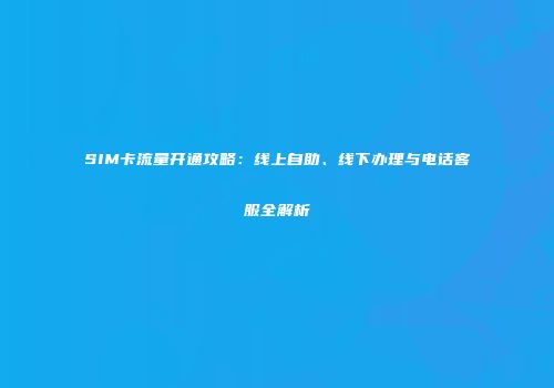 SIM卡流量开通攻略：线上自助、线下办理与电话客服全解析