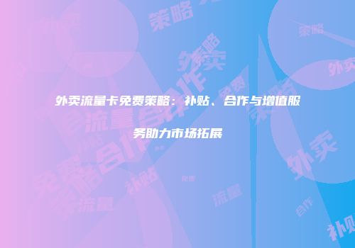 外卖流量卡免费策略：补贴、合作与增值服务助力市场拓展