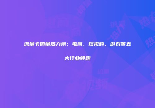 流量卡销量热力榜：电商、短视频、游戏等五大行业领跑