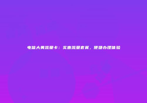 电信大黄流量卡：实惠流量套餐，便捷办理体验
