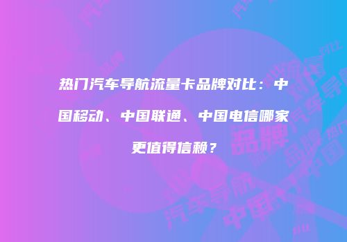 热门汽车导航流量卡品牌对比：中国移动、中国联通、中国电信哪家更值得信赖？