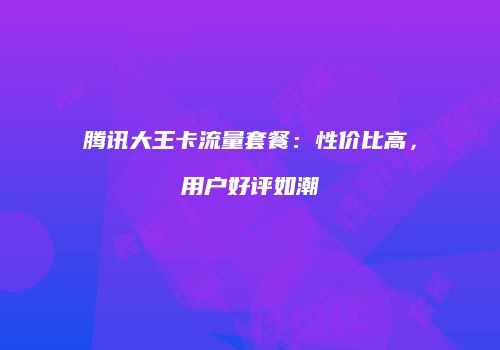 腾讯大王卡流量套餐：性价比高，用户好评如潮