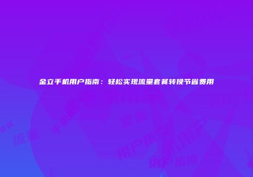 金立手机用户指南：轻松实现流量套餐转挽节省费用