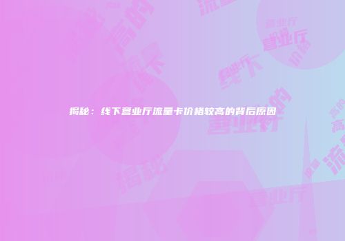 揭秘：线下营业厅流量卡价格较高的背后原因