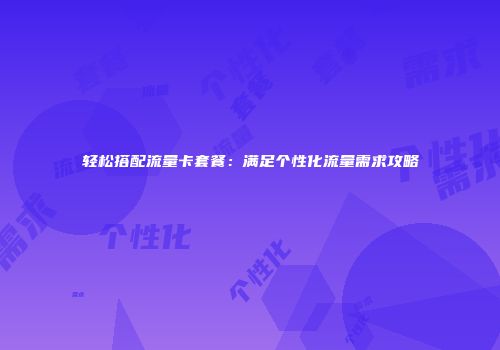 轻松搭配流量卡套餐：满足个性化流量需求攻略