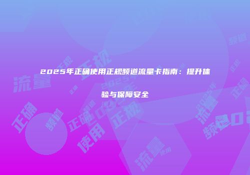 2025年正确使用正规频道流量卡指南：提升体验与保障安全