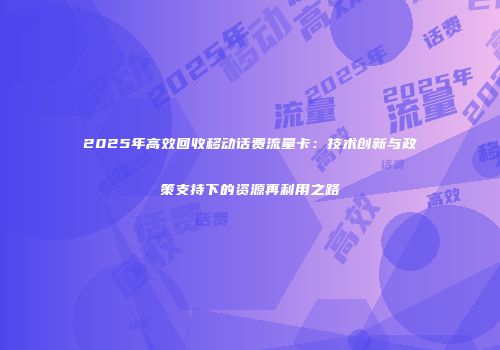 2025年高效回收移动话费流量卡：技术创新与政策支持下的资源再利用之路