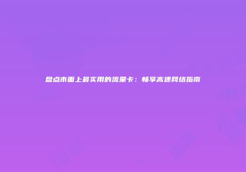 盘点市面上最实用的流量卡：畅享高速网络指南