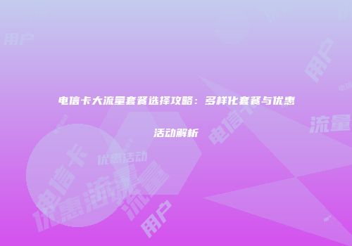 电信卡大流量套餐选择攻略：多样化套餐与优惠活动解析