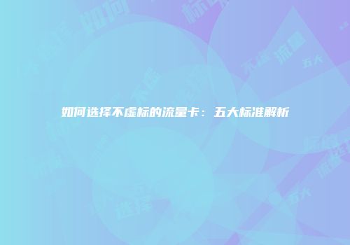 如何选择不虚标的流量卡：五大标准解析