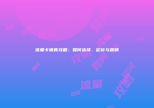 流量卡销售攻略：如何选择、定价与营销