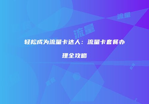 轻松成为流量卡达人：流量卡套餐办理全攻略