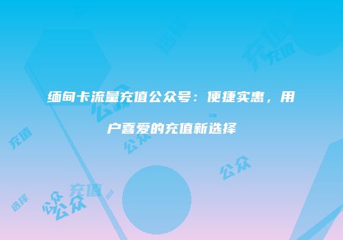 缅甸卡流量充值公众号：便捷实惠，用户喜爱的充值新选择
