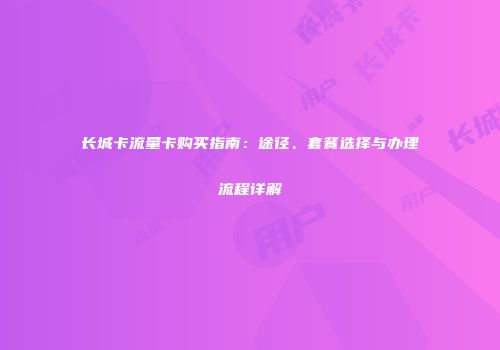 长城卡流量卡购买指南：途径、套餐选择与办理流程详解