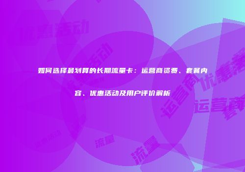 如何选择最划算的长期流量卡：运营商资费、套餐内容、优惠活动及用户评价解析