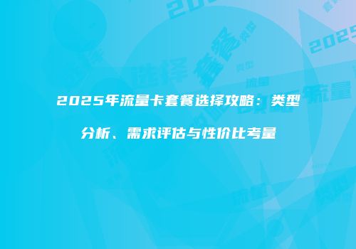 2025年流量卡套餐选择攻略：类型分析、需求评估与性价比考量