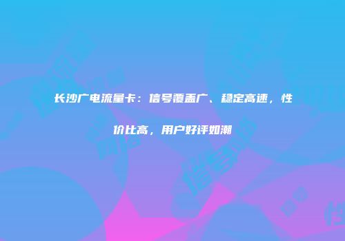 长沙广电流量卡：信号覆盖广、稳定高速，性价比高，用户好评如潮