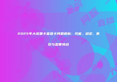2025年大流量卡直播卡问题解析：性能、稳定、售后与监管挑战