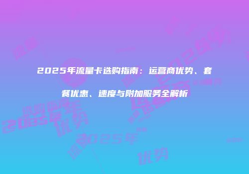 2025年流量卡选购指南：运营商优势、套餐优惠、速度与附加服务全解析