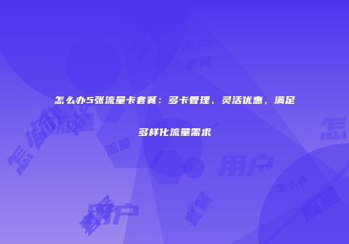 怎么办5张流量卡套餐：多卡管理、灵活优惠，满足多样化流量需求