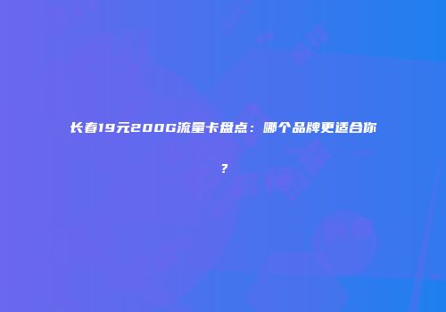 长春19元200G流量卡盘点：哪个品牌更适合你？