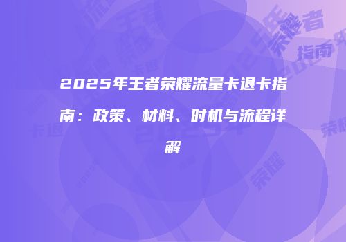 2025年王者荣耀流量卡退卡指南：政策、材料、时机与流程详解
