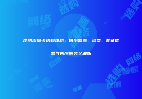 昆明流量卡选购攻略：网络覆盖、资费、套餐优惠与售后服务全解析