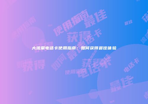 大流量电话卡使用指南：如何获得最佳体验