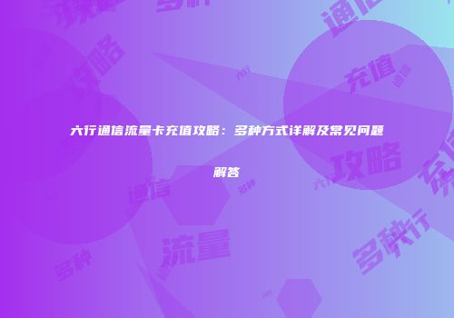 六行通信流量卡充值攻略：多种方式详解及常见问题解答