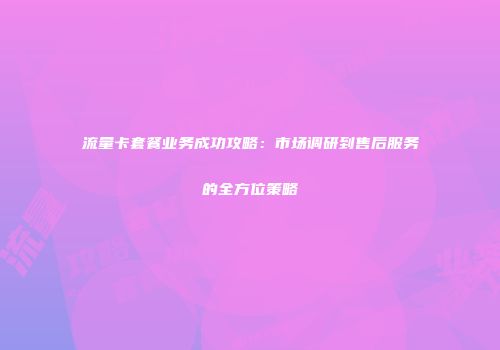 流量卡套餐业务成功攻略：市场调研到售后服务的全方位策略