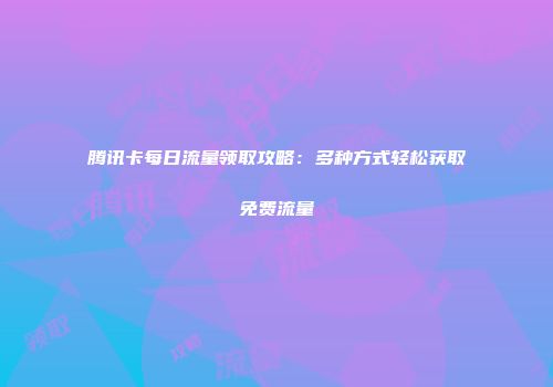 腾讯卡每日流量领取攻略：多种方式轻松获取免费流量