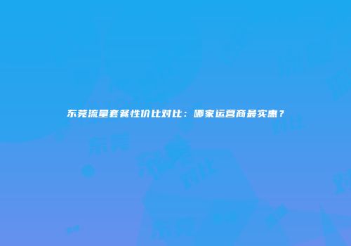 东莞流量套餐性价比对比：哪家运营商最实惠？