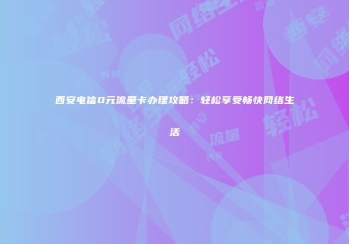 西安电信0元流量卡办理攻略：轻松享受畅快网络生活