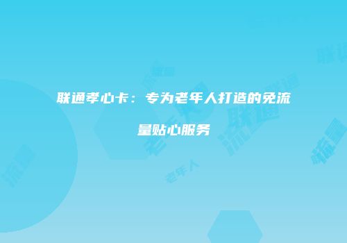 联通孝心卡：专为老年人打造的免流量贴心服务