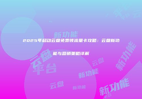 2025年移动云盘免费领流量卡攻略：云盘新功能与营销策略详解