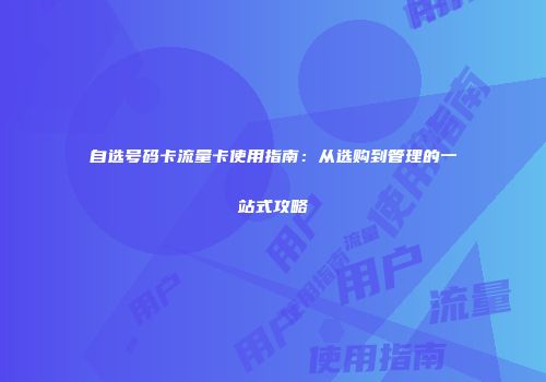 自选号码卡流量卡使用指南：从选购到管理的一站式攻略