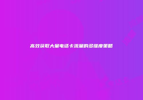 高效获取大量电话卡流量的多维度策略