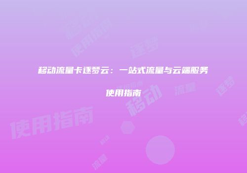移动流量卡逐梦云：一站式流量与云端服务使用指南