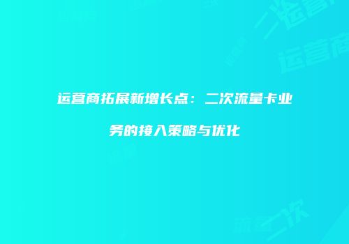 运营商拓展新增长点：二次流量卡业务的接入策略与优化