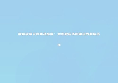 常州流量卡种类及推荐：为您解析不同需求的最佳选择