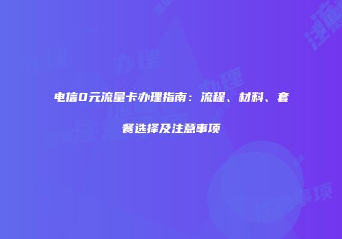 电信0元流量卡办理指南：流程、材料、套餐选择及注意事项
