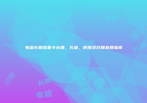 电信长期流量卡办理、充值、使用及过期处理指南