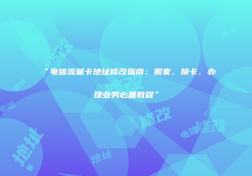 “电信流量卡地址修改指南：搬家、换卡、办理业务必备教程”
