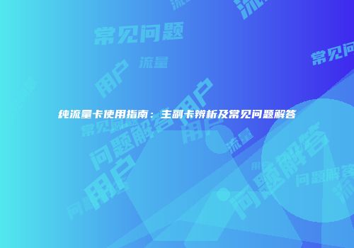 纯流量卡使用指南：主副卡辨析及常见问题解答