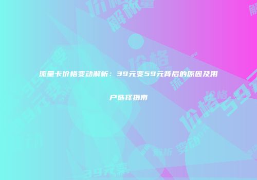 流量卡价格变动解析：39元变59元背后的原因及用户选择指南