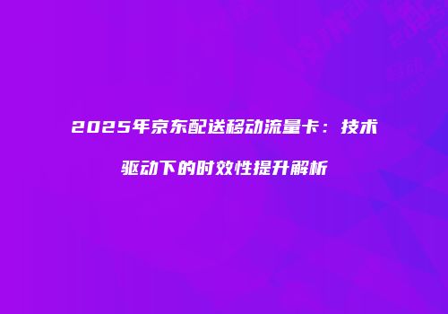 2025年京东配送移动流量卡：技术驱动下的时效性提升解析