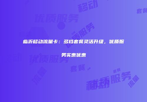 临沂移动流量卡：多档套餐灵活升级，优质服务实惠优惠