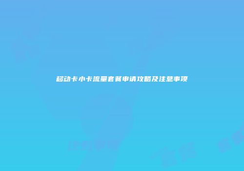 移动卡小卡流量套餐申请攻略及注意事项