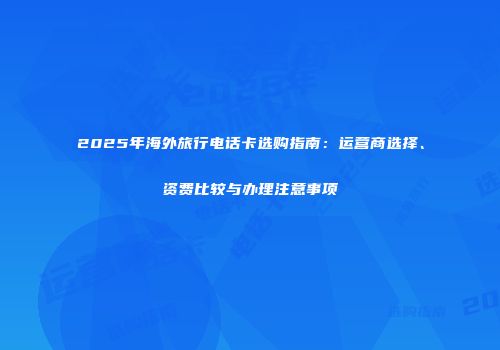 2025年海外旅行电话卡选购指南：运营商选择、资费比较与办理注意事项