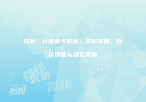 揭秘三元流量卡套路：虚假宣传、捆绑销售与隐私风险